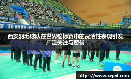 西安羽毛球队在世界锦标赛中的灵活性表现引发广泛关注与赞誉